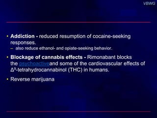 • Addiction - reduced resumption of cocaine-seeking 
responses. 
– also reduce ethanol- and opiate-seeking behavior. 
• Blockage of cannabis effects - Rimonabant blocks 
the psychoactiveand some of the cardiovascular effects of 
Δ9-tetrahydrocannabinol (THC) in humans. 
• Reverse marijuana 
 