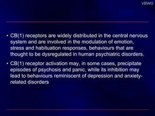 • CB(1) receptors are widely distributed in the central nervous 
system and are involved in the modulation of emotion, 
stress and habituation responses, behaviours that are 
thought to be dysregulated in human psychiatric disorders. 
• CB(1) receptor activation may, in some cases, precipitate 
episodes of psychosis and panic, while its inhibition may 
lead to behaviours reminiscent of depression and anxiety-related 
disorders 
 