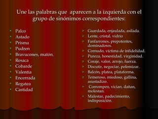 Une las palabras que  aparecen a la izquierda con el grupo de sinónimos correspondientes: Palco Astado Prisma Pudren  Bravucones, matón. Resaca Cobarde Valentía Encerrada Regatea Castidad Guardada, enjaulada, asilada. Lente, cristal, vidrio Fanfarrones, prepotentes, dominadores. Cornudo, víctima de infidelidad.  Pureza, honestidad, virginidad.  Coraje, valor, arrojo, fuerza. Discutir, negociar, polemizar. Balcón, platea, plataforma. Temeroso, miedoso, gallina, asustadizo. Corrompen, vician, dañan, molestan. Malestar, padecimiento, indisposición.  