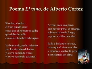 Poema  El vino , de Alberto Cortez Sí señor, sí señor...  el vino puede sacar cosas que el hombre se calla; que deberían salir cuando el hombre bebe agua. Va buscando, pecho adentro, por los silencios del alma y les va poniendo voces y los va haciendo palabras. A veces saca una pena, que por ser pena, es amarga; sobre su palco de fuego, la pone a bailar descalza. Baila y bailando se crece, hasta que el vino se acaba y entonces, vuelve la pena a ser silencio del alma.  