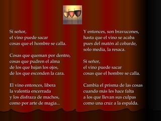 Sí señor, el vino puede sacar cosas que el hombre se calla. Cosas que queman por dentro, cosas que pudren el alma de los que bajan los ojos, de los que esconden la cara. El vino entonces, libera la valentía encerrada y los disfraza de machos, como por arte de magia... Y entonces, son bravucones, hasta que el vino se acaba pues del matón al cobarde, solo media, la resaca. Sí señor, el vino puede sacar cosas que el hombre se calla. Cambia el prisma de las cosas cuando más les hace falta a los que llevan sus culpas como una cruz a la espalda.  