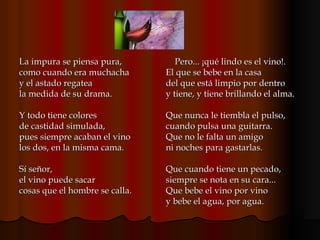 La impura se piensa pura, como cuando era muchacha y el astado regatea la medida de su drama. Y todo tiene colores de castidad simulada, pues siempre acaban el vino los dos, en la misma cama. Sí señor, el vino puede sacar cosas que el hombre se calla. Pero... ¡qué lindo es el vino!. El que se bebe en la casa del que está limpio por dentro y tiene, y tiene brillando el alma. Que nunca le tiembla el pulso, cuando pulsa una guitarra. Que no le falta un amigo ni noches para gastarlas. Que cuando tiene un pecado, siempre se nota en su cara... Que bebe el vino por vino y bebe el agua, por agua.  