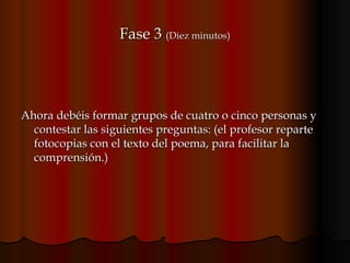 Fase 3  (Diez minutos) Ahora debéis formar grupos de cuatro o cinco personas y  contestar las siguientes preguntas: (el profesor reparte fotocopias con el texto del poema, para facilitar la comprensión.)  