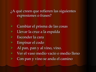¿A qué creen que refieren las siguientes expresiones o frases?  Cambiar el prisma de las cosas Llevar la cruz a la espalda Esconder la cara Empinar el codo Al pan, pan y al vino, vino. Ver el vaso medio vacío o medio lleno Con pan y vino se anda el camino 