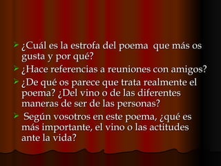 ¿Cuál es la estrofa del poema  que más os gusta y por qué?  ¿Hace referencias a reuniones con amigos? ¿De qué os parece que trata realmente el poema? ¿Del vino o de las diferentes maneras de ser de las personas? Según vosotros en este poema, ¿qué es más importante, el vino o las actitudes ante la vida? 