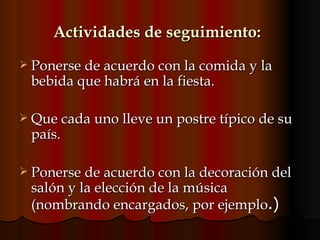 Actividades de seguimiento:   Ponerse de acuerdo con la comida y la bebida que habrá en la fiesta.  Que cada uno lleve un postre típico de su país. Ponerse de acuerdo con la decoración del salón y la elección de la música (nombrando encargados, por ejemplo .)  