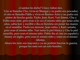 ¿ Cuántos he dicho? Cinco: faltan dos.  Uno se llamaba Chu, vivía en Shangai y su padre era pescador; el otro se llamaba Pablo y vivía en Buenos Aires y su padre era pintor de brocha gorda. Paolo, Jean, Kurt, Yuri Jimmi, Chu y Pablo eran siete, pero eran a la vez el mismo niño que tenía ocho años, sabía leer y escribir e iba en bicicleta sin poner las manos en el manillar. Paolo era moreno, Jean rubio, y Kart castaño, pero eran el mismo niño. Yuri tenía la piel blanca y Chu la piel amarilla, pero eran el mismo niño. Pablo iba al cine en español y Jimmy en inglés, pero eran el mismo niño y reían en el mismo idioma.  Ahora los siete son mayores y ya no podrán hacerse la guerra, porque los siete son un solo hombre.  