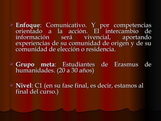 Enfoque : Comunicativo. Y por competencias orientado a la acción. El intercambio de información será vivencial, aportando experiencias de su comunidad de origen y de su comunidad de elección o residencia.  Grupo meta : Estudiantes de Erasmus de humanidades. (20 a 30 años)  Nivel : C1 (en su fase final, es decir, estamos al final del curso.)  