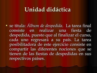 Unidad didáctica   se titula:  Álbum de despedida .  La tarea final consiste en realizar una fiesta de despedida, puesto que al finalizar el curso, cada uno regresará a su país. La tarea posibilitadora de este ejercicio consiste en compartir las diferentes nociones que se tienen de las fiestas de despedidas en sus respectivos países.  
