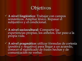 Objetivos A nivel lingüístico : Trabajar con campos semánticos. Ampliar léxico. Repasar el  subjuntivo y el condicional.  A nivel sociocultural : Compartir las experiencias propias, los anhelos. Dar paso a la propia vida.  A nivel pragmático:  utilizar   fórmulas de cortesía (positiva y negativa) para llegar a un acuerdo, conocer el significado de frases hechas y de comunicación no verbal.  