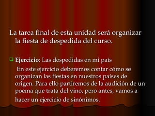 La tarea final de esta unidad será organizar la fiesta de despedida del curso.  Ejercicio : Las despedidas en mi país En este ejercicio deberemos contar cómo se organizan las fiestas en nuestros países de origen. Para ello partiremos de la audición de un poema que trata del vino, pero antes, vamos a hacer un ejercicio de sinónimos.   