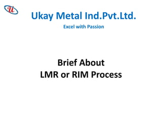 Ukay Metal Ind.Pvt.Ltd.
Excel with Passion

Brief About
LMR or RIM Process

 