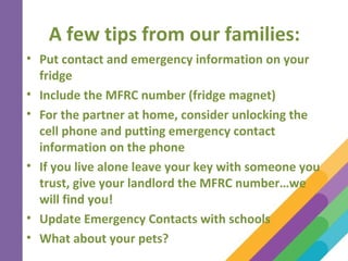 A few tips from our families:
• Put contact and emergency information on your
fridge
• Include the MFRC number (fridge magnet)
• For the partner at home, consider unlocking the
cell phone and putting emergency contact
information on the phone
• If you live alone leave your key with someone you
trust, give your landlord the MFRC number…we
will find you!
• Update Emergency Contacts with schools
• What about your pets?
 