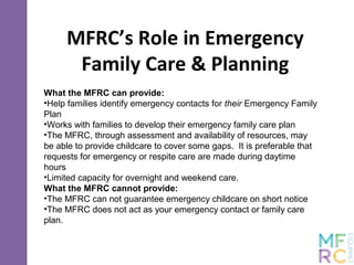 MFRC’s Role in Emergency
Family Care & Planning
What the MFRC can provide:
•Help families identify emergency contacts for their Emergency Family
Plan
•Works with families to develop their emergency family care plan
•The MFRC, through assessment and availability of resources, may
be able to provide childcare to cover some gaps. It is preferable that
requests for emergency or respite care are made during daytime
hours
•Limited capacity for overnight and weekend care.
What the MFRC cannot provide:
•The MFRC can not guarantee emergency childcare on short notice
•The MFRC does not act as your emergency contact or family care
plan.
 