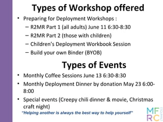 Types of Workshop offered
• Preparing for Deployment Workshops :
– R2MR Part 1 (all adults) June 11 6:30-8:30
– R2MR Part 2 (those with children)
– Children’s Deployment Workbook Session
– Build your own Binder (BYOB)
Types of Events
• Monthly Coffee Sessions June 13 6:30-8:30
• Monthly Deployment Dinner by donation May 23 6:00-
8:00
• Special events (Creepy chili dinner & movie, Christmas
craft night)
“Helping another is always the best way to help yourself”
 