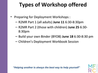 Types of Workshop offered
• Preparing for Deployment Workshops :
– R2MR Part 1 (all adults) June 11 6:30-8:30pm
– R2MR Part 2 (those with children) June 25 6:30-
8:30pm
– Build your own Binder (BYOB) June 18 6:30-8:30 pm
– Children’s Deployment Workbook Session
“Helping another is always the best way to help yourself”
 