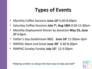 Types of Events
• Monthly Coffee Sessions June 13th
6:30-8:30pm
• Saturday Coffee Sessions July 7th
, Aug 18th 9:30-11:30am
• Monthly Deployment Dinner by donation May 23, June
27 6-8pm
• Father’s Day Goldstream BBQ June 16th
11:30am-3pm
• RIMPAC Meet and Greet June 20th
6:30-8:30pm
• RIMPAC Sunday Funday July 15th
12-3:30pm
“Helping another is always the best way to help yourself”
 