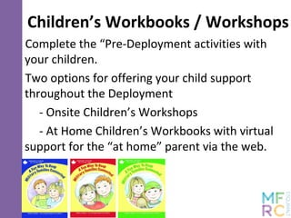 Children’s Workbooks / Workshops
Complete the “Pre-Deployment activities with
your children.
Two options for offering your child support
throughout the Deployment
- Onsite Children’s Workshops
- At Home Children’s Workbooks with virtual
support for the “at home” parent via the web.
 