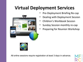 Virtual Deployment Services
• Pre-Deployment Briefing Re-cap
• Dealing with Deployment Session
• Children’s Workbook Session
• Sunday Session monthly re-cap
• Preparing for Reunion Workshop
All online sessions require registration at least 3 days in advance.
 