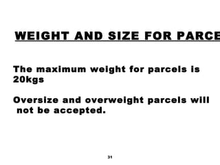 31
WEIGHT AND SIZE FOR PARCE
The maximum weight for parcels is
20kgs
Oversize and overweight parcels will
not be accepted.
 