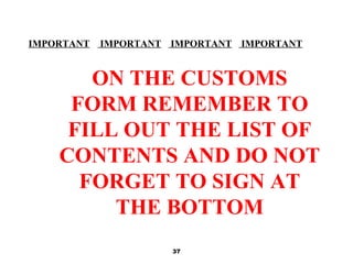 37
IMPORTANT IMPORTANT IMPORTANT IMPORTANT
ON THE CUSTOMS
FORM REMEMBER TO
FILL OUT THE LIST OF
CONTENTS AND DO NOT
FORGET TO SIGN AT
THE BOTTOM
 