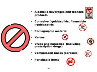 • Alcoholic beverages and tobacco
products
• Corrosive liquids/solids, flammable
liquids/solids
• Pornographic material
• Knives
• Drugs and narcotics (including
prescription drugs)
• Compressed Gases (aerosols)
• Perishable items
38
 