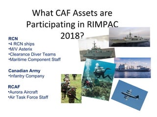 What CAF Assets are
Participating in RIMPAC
2018?RCN
•4 RCN ships
•M/V Asterix
•Clearance Diver Teams
•Maritime Component Staff
Canadian Army
•Infantry Company
RCAF
•Aurora Aircraft
•Air Task Force Staff
 