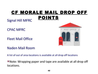42
CF MORALE MAIL DROP OFF
POINTS
Signal Hill MFRC
CPAC MFRC
Fleet Mail Office
Naden Mail Room
A list of out of area locations is available at all drop off locations
Note: Wrapping paper and tape are available at all drop off
locations.
 