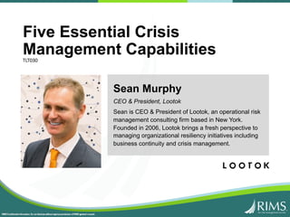 Five Essential Crisis
Management CapabilitiesTLT030
Sean Murphy
CEO & President, Lootok
Sean is CEO & President of Lootok, an operational risk
management consulting firm based in New York.
Founded in 2006, Lootok brings a fresh perspective to
managing organizational resiliency initiatives including
business continuity and crisis management.
 