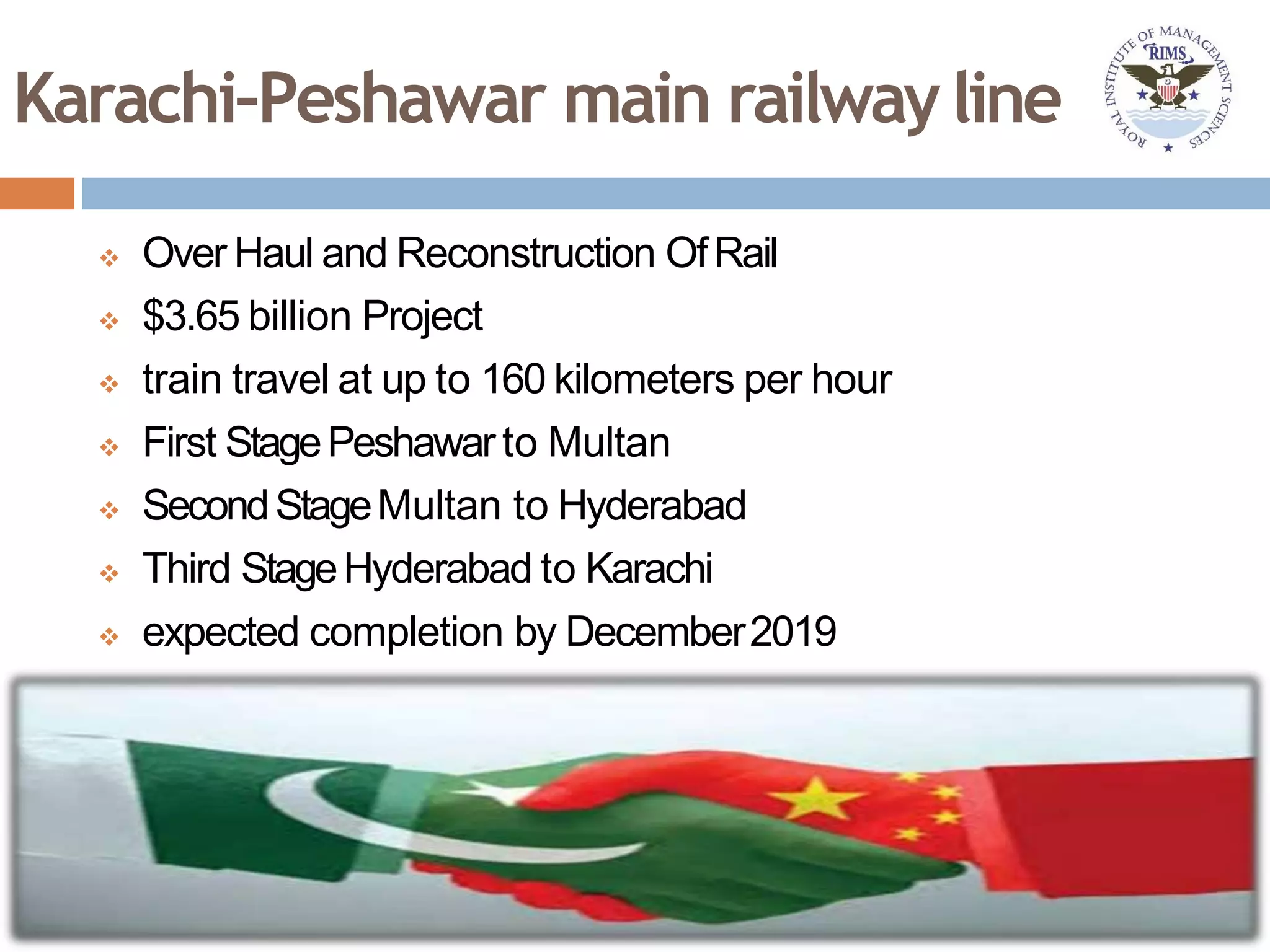 Karachi–Peshawar main railwayline
 Over Haul and Reconstruction OfRail
 $3.65 billion Project
 train travel at up to 160 kilometers per hour
 First StagePeshawarto Multan
 SecondStageMultan to Hyderabad
 Third StageHyderabad to Karachi
 expected completion by December2019
 