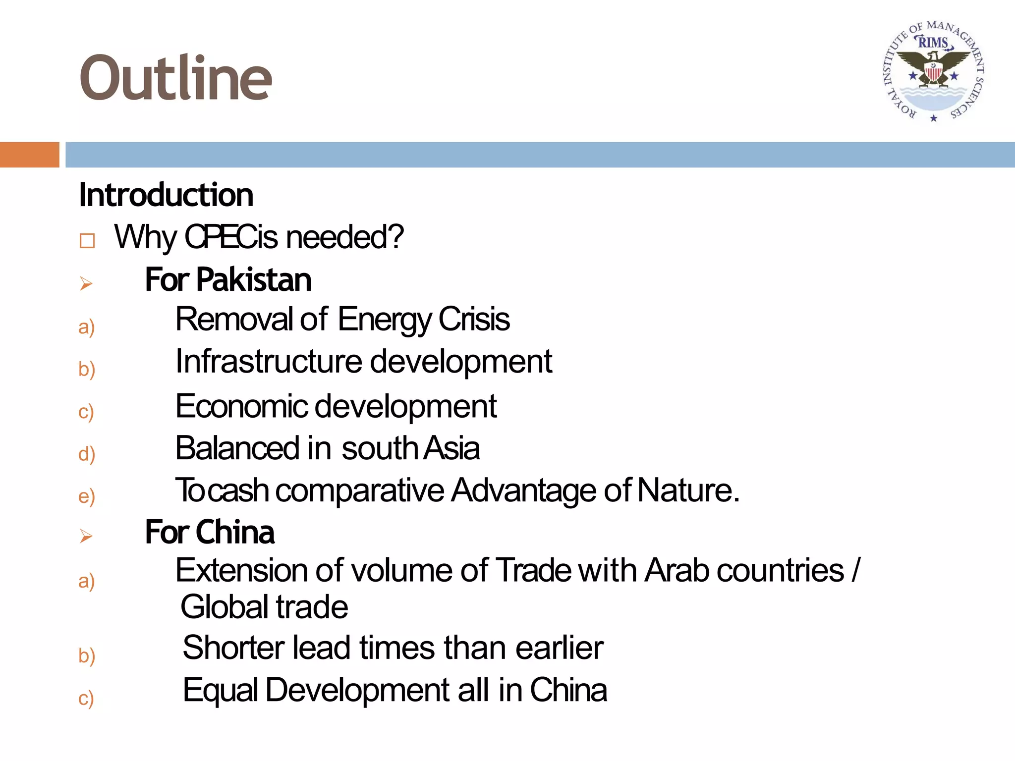 Outline
Introduction
 Why CPECis needed?
a)
b)
c)
d)
e)
a)
b)
c)
 ForPakistan
Removalof EnergyCrisis
Infrastructure development
Economic development
Balanced in southAsia
Tocashcomparative Advantage ofNature.
 ForChina
Extension of volume of Tradewith Arab countries /
Global trade
Shorter lead times than earlier
EqualDevelopment all in China
 
