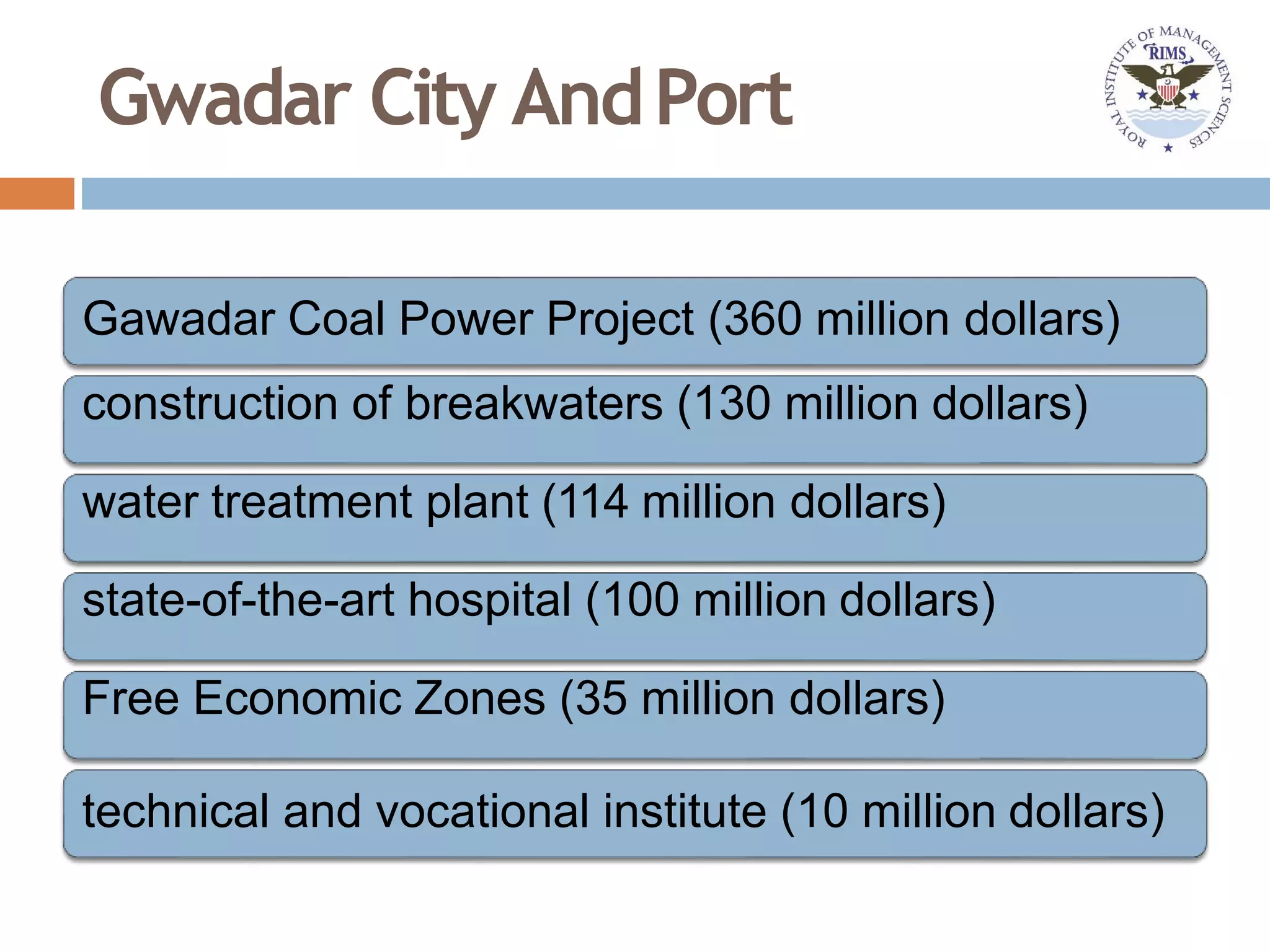 Gwadar City AndPort
Gawadar Coal Power Project (360 million dollars)
construction of breakwaters (130 million dollars)
water treatment plant (114 million dollars)
state-of-the-art hospital (100 million dollars)
Free Economic Zones (35 million dollars)
technical and vocational institute (10 million dollars)
 