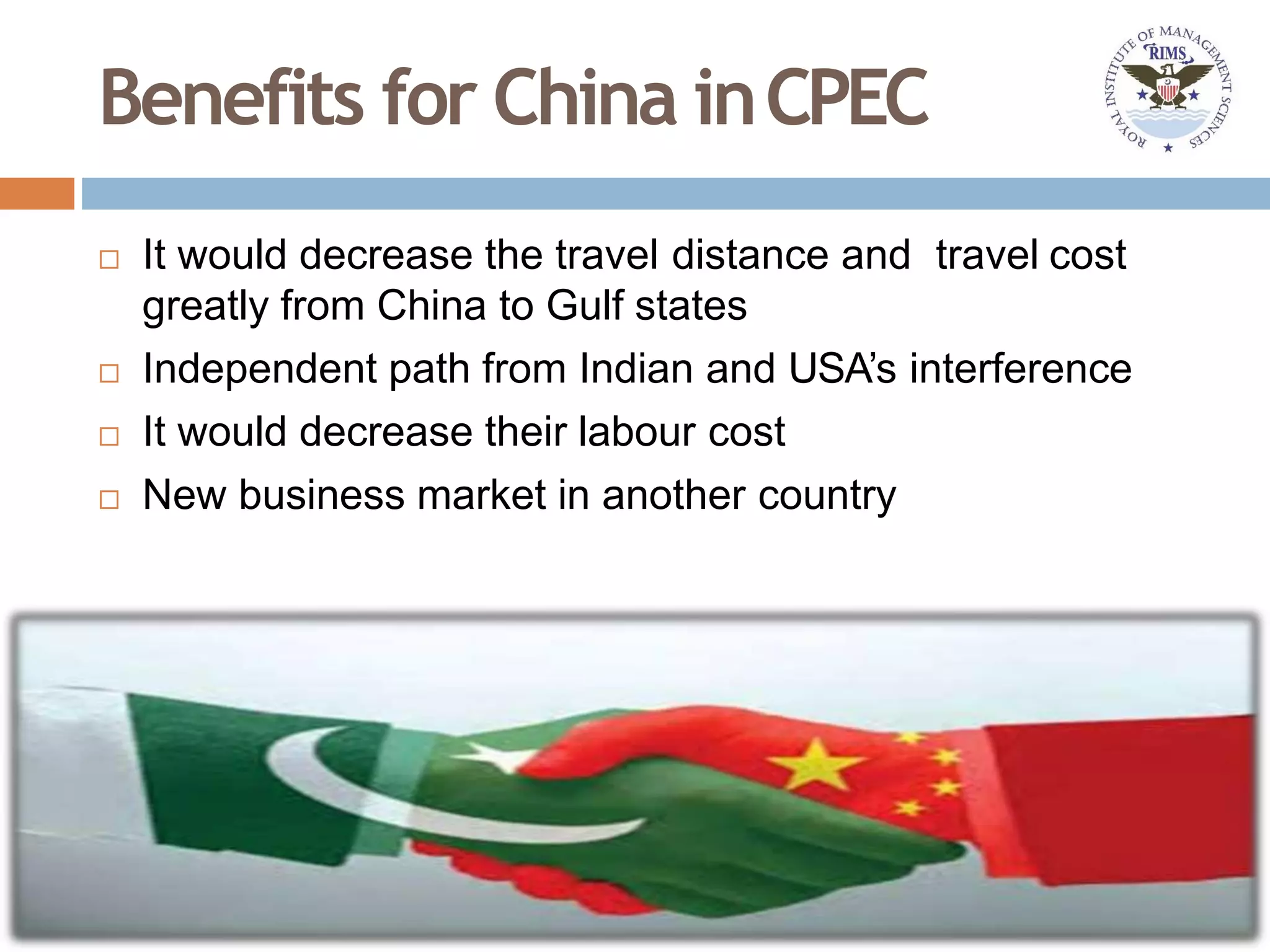 Benefits for China inCPEC
 It would decrease the travel distance and travel cost
greatly from China to Gulf states
 Independent path from Indian and USA’s interference
 It would decrease their labour cost
 New business market in another country
 