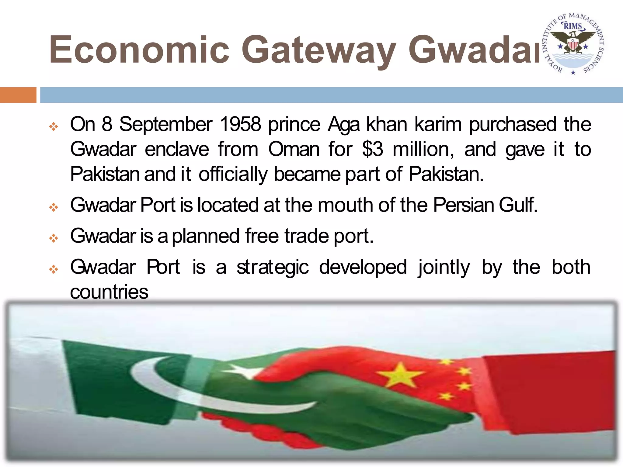 Economic Gateway Gwadar
 On 8 September 1958 prince Aga khan karim purchased the
Gwadar enclave from Oman for $3 million, and gave it to
Pakistan and it officially became part of Pakistan.
 Gwadar Port is located at the mouth of the Persian Gulf.
 Gwadar is aplanned free trade port.
 Gwadar Port is a strategic developed jointly by the both
countries
 