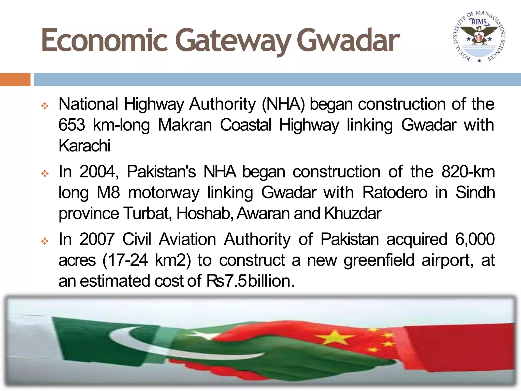 Economic GatewayGwadar
 National Highway Authority (NHA) began construction of the
653 km-long Makran Coastal Highway linking Gwadar with
Karachi
 In 2004, Pakistan's NHA began construction of the 820-km
long M8 motorway linking Gwadar with Ratodero in Sindh
province Turbat, Hoshab,Awaran andKhuzdar
 In 2007 Civil Aviation Authority of Pakistan acquired 6,000
acres (17-24 km2) to construct a new greenfield airport, at
an estimated cost of Rs7.5billion.
 
