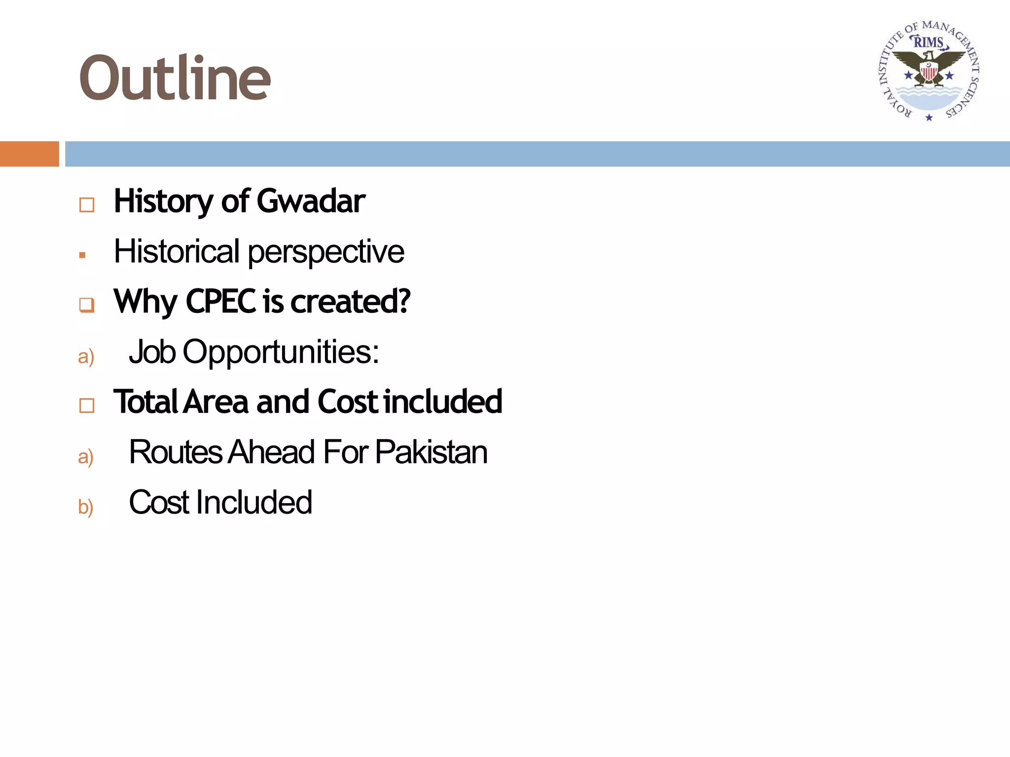 Outline
 History of Gwadar
 Historical perspective
 Why CPECis created?
a) JobOpportunities:
 TotalArea and Costincluded
a) RoutesAhead For Pakistan
b) Cost Included
 