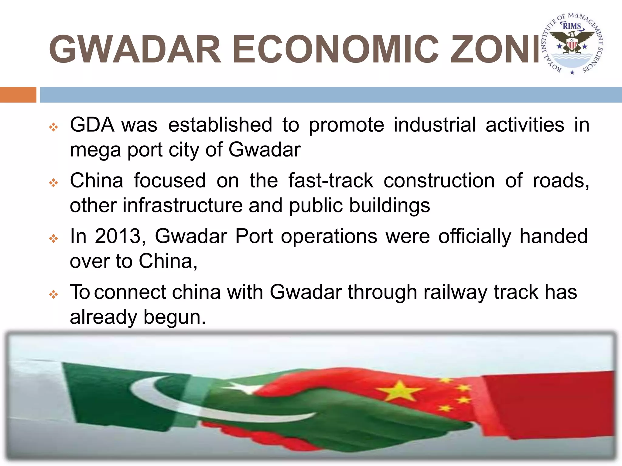 GWADAR ECONOMIC ZONE
 GDA was established to promote industrial activities in
mega port city of Gwadar
 China focused on the fast-track construction of roads,
other infrastructure and public buildings
 In 2013, Gwadar Port operations were officially handed
over to China,
 To connect china with Gwadar through railway track has
already begun.
 