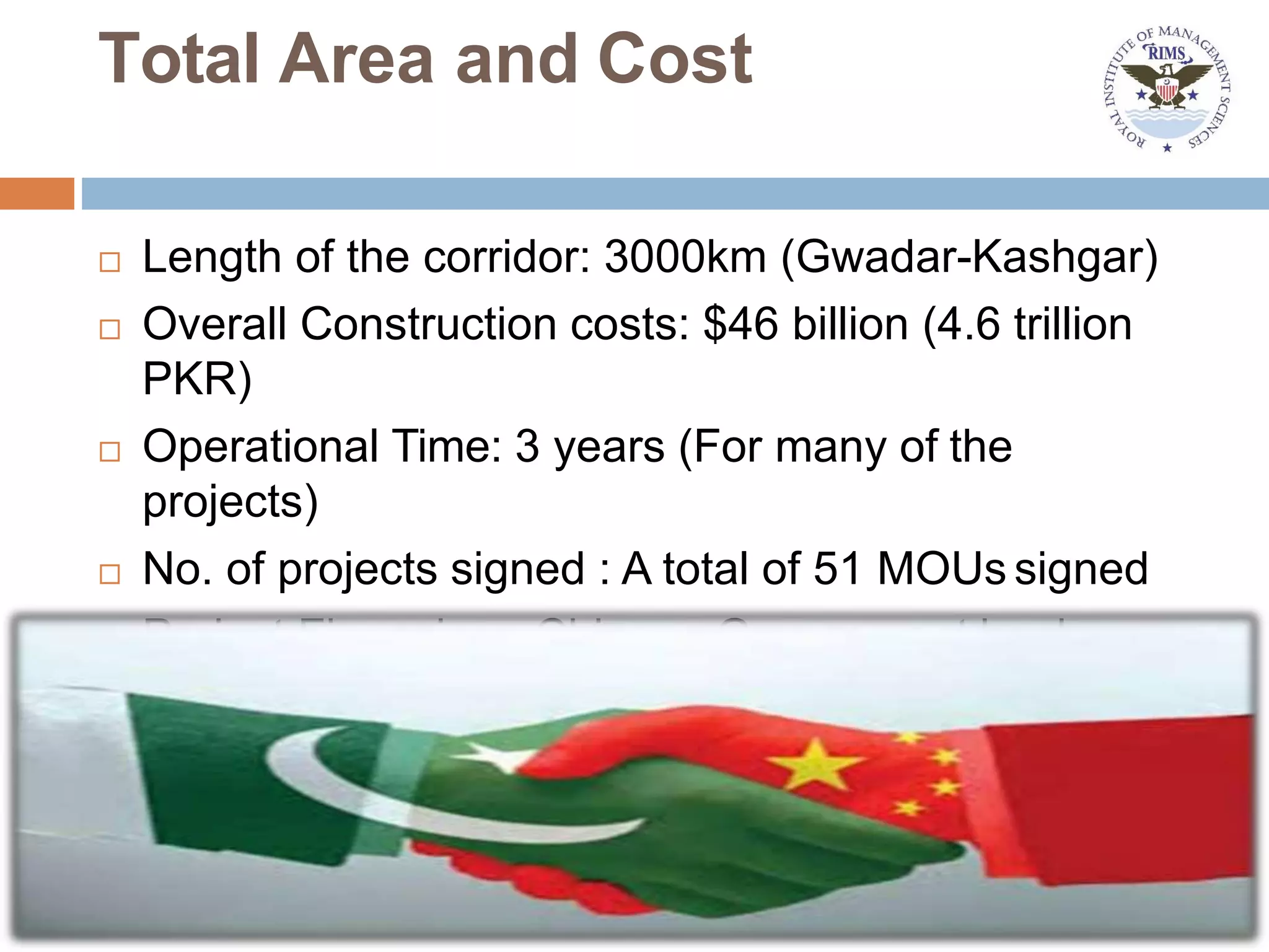 Total Area and Cost
 Length of the corridor: 3000km (Gwadar-Kashgar)
 Overall Construction costs: $46 billion (4.6 trillion
PKR)
 Operational Time: 3 years (For many of the
projects)
 No. of projects signed : A total of 51 MOUs signed
 Project Financiers: Chinese Government banks
 