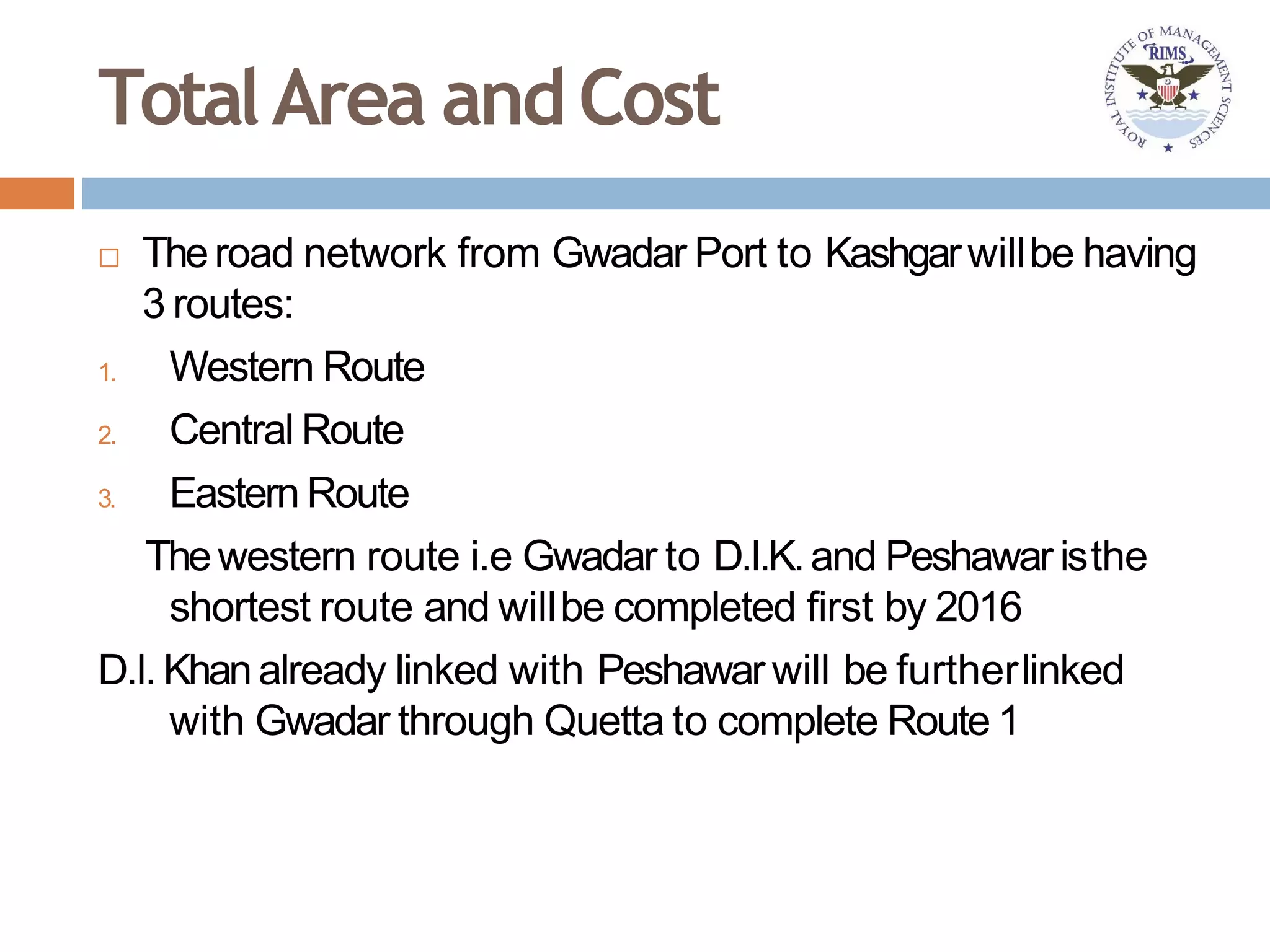 TotalArea andCost
 Theroad network from Gwadar Port to Kashgarwillbe having
3 routes:
1. Western Route
2. Central Route
3. Eastern Route
Thewestern route i.e Gwadar to D.I.K.and Peshawaristhe
shortest route and willbe completed first by 2016
D.I. Khanalready linked with Peshawarwill be furtherlinked
with Gwadar through Quetta to complete Route 1
 