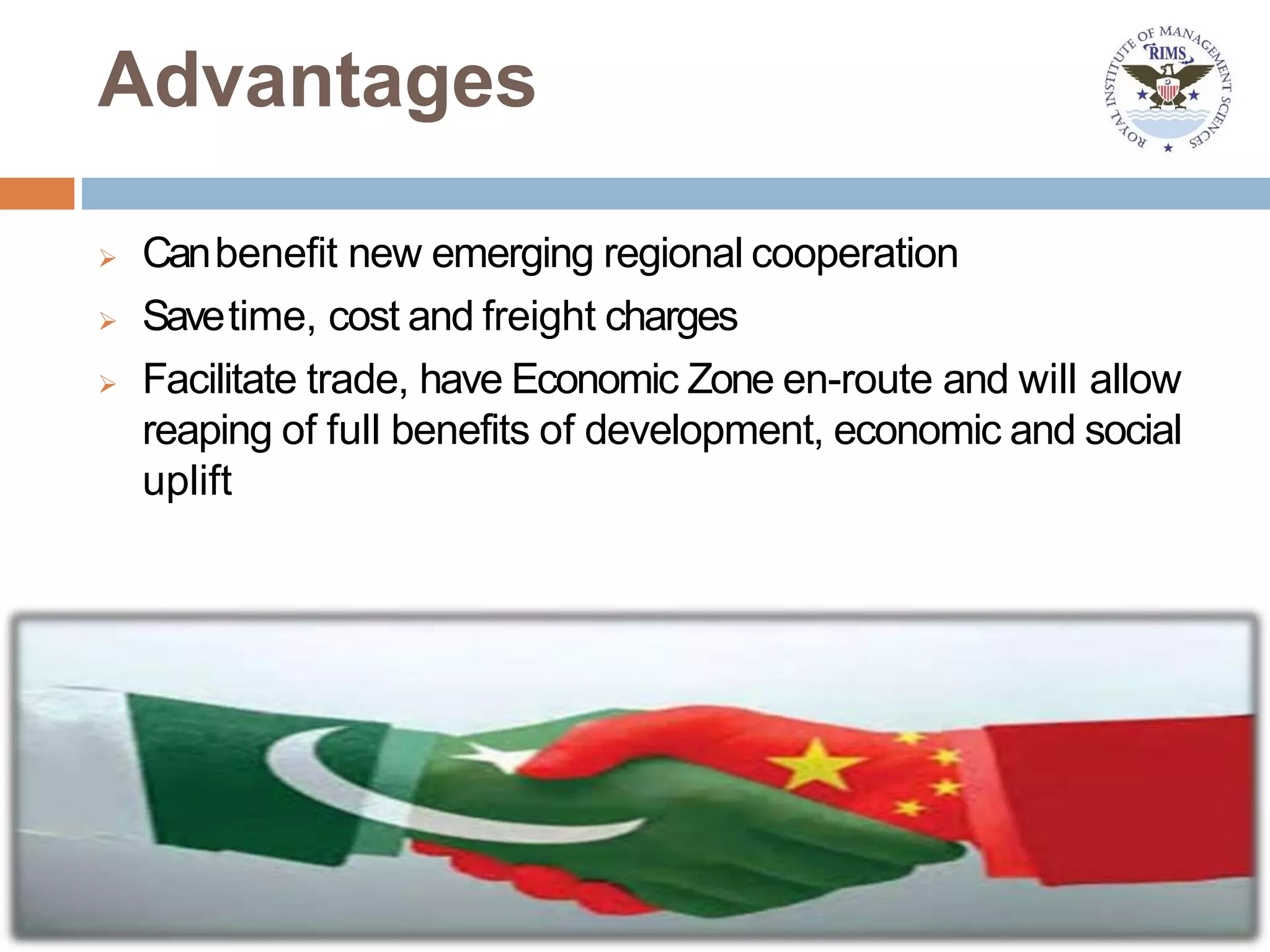 Advantages
 Canbenefit new emerging regional cooperation
 Savetime, cost and freight charges
 Facilitate trade, have Economic Zone en-route and will allow
reaping of full benefits of development, economic and social
uplift
 