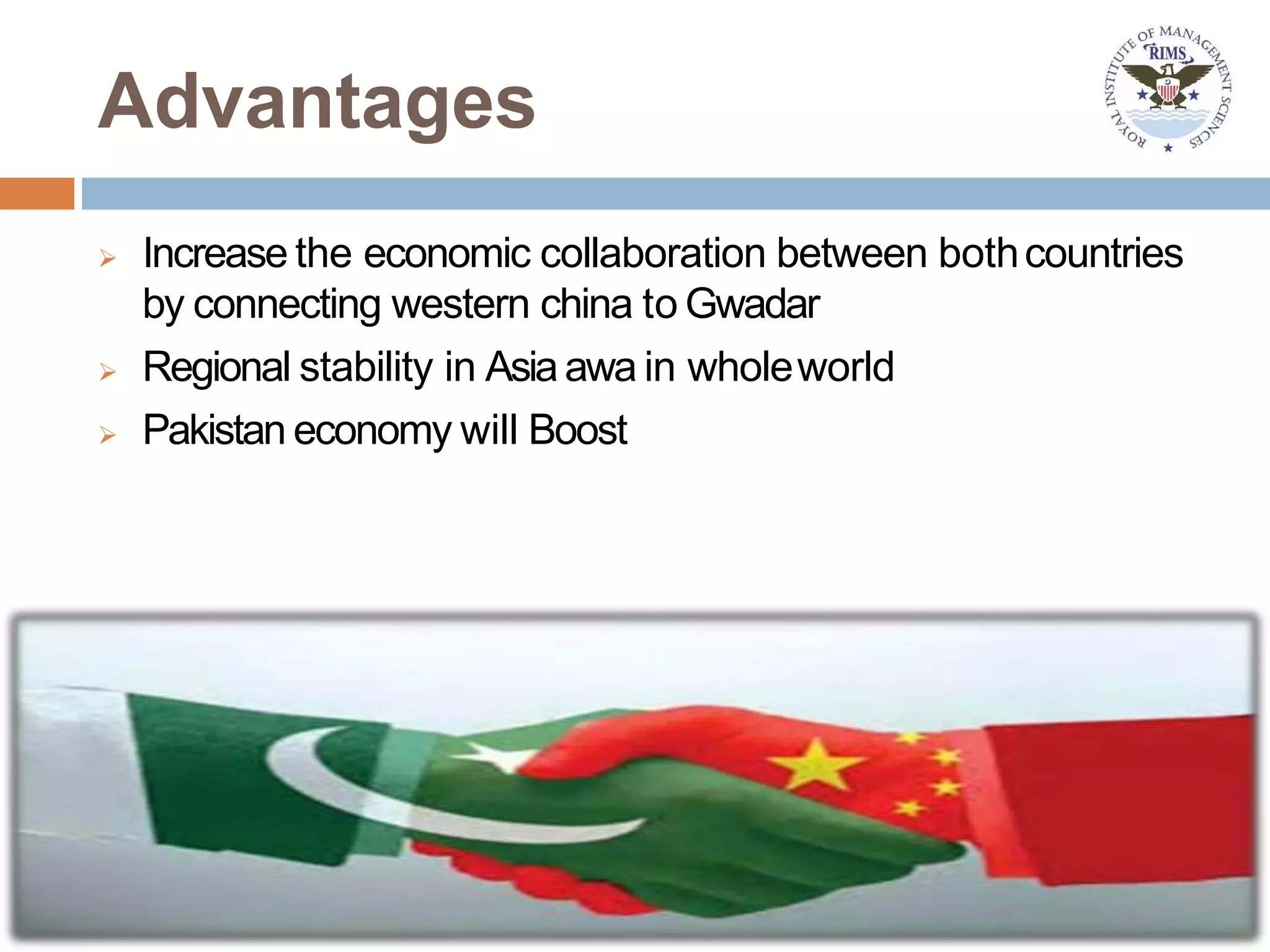 Advantages
 Increase the economic collaboration between bothcountries
by connecting western china to Gwadar
 Regional stability in Asiaawa in wholeworld
 Pakistan economy will Boost
 