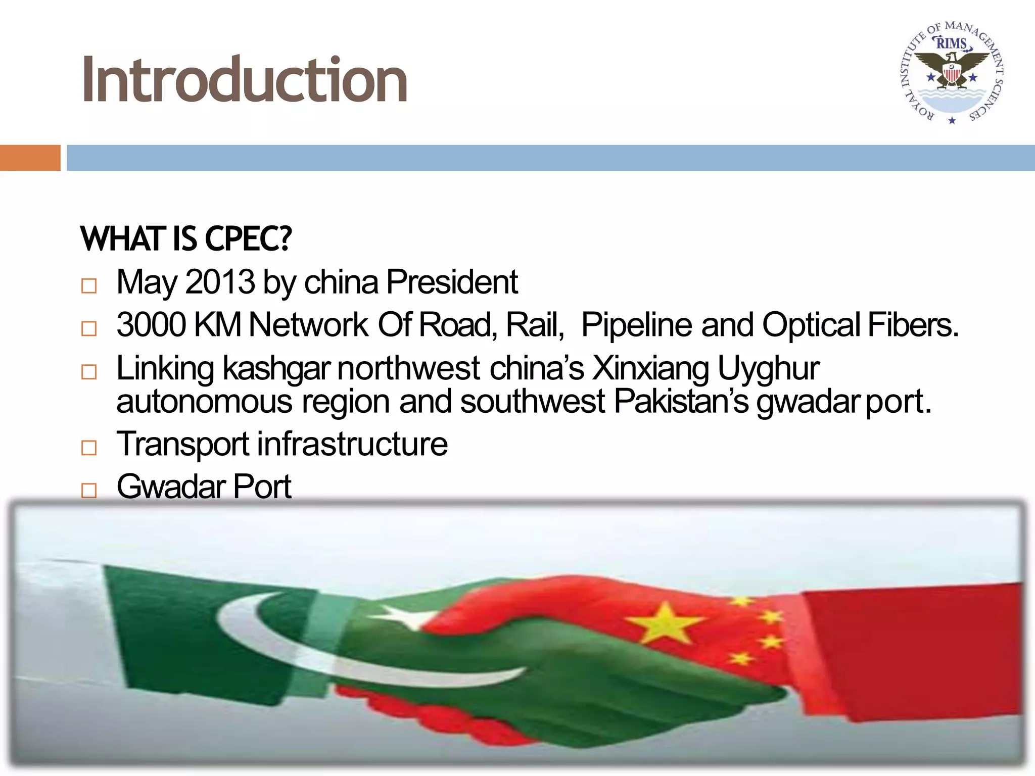 Introduction
WHATIS CPEC?
 May 2013 by china President
 3000 KMNetwork Of Road, Rail, Pipeline and OpticalFibers.
 Linking kashgar northwest china’s Xinxiang Uyghur
autonomous region and southwest Pakistan’s gwadarport.
 Transport infrastructure
 Gwadar Port
 