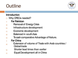 Outline
Introduction
 Why CPECis needed?
a)
b)
c)
d)
e)
a)
b)
c)
 ForPakistan
Removalof EnergyCrisis
Infrastructure development
Economic development
Balanced in southAsia
Tocashcomparative Advantage ofNature.
 ForChina
Extension of volume of Tradewith Arab countries /
Global trade
Shorter lead times than earlier
EqualDevelopment all in China
 