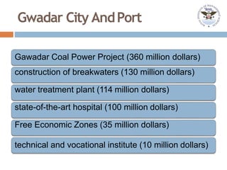 Gwadar City AndPort
Gawadar Coal Power Project (360 million dollars)
construction of breakwaters (130 million dollars)
water treatment plant (114 million dollars)
state-of-the-art hospital (100 million dollars)
Free Economic Zones (35 million dollars)
technical and vocational institute (10 million dollars)
 