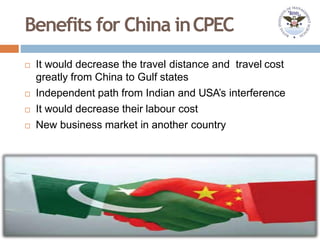 Benefits for China inCPEC
 It would decrease the travel distance and travel cost
greatly from China to Gulf states
 Independent path from Indian and USA’s interference
 It would decrease their labour cost
 New business market in another country
 
