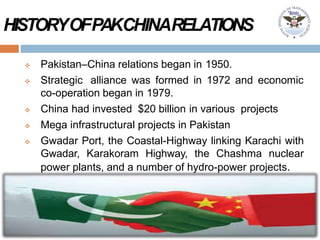 HISTORYOFPAKCHINARELATIONS
 Pakistan–China relations began in 1950.
 Strategic alliance was formed in 1972 and economic
co-operation began in 1979.
 China had invested $20 billion in various projects
 Mega infrastructural projects in Pakistan
 Gwadar Port, the Coastal-Highway linking Karachi with
Gwadar, Karakoram Highway, the Chashma nuclear
power plants, and a number of hydro-power projects.
 