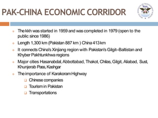 PAK-CHINA ECONOMIC CORRIDOR
 Thekkh wasstarted in 1959 and wascompleted in 1979 (open to the
public since1986)
 Length 1,300 km (Pakistan 887 km ) China413km
 It connects China's Xinjiang region with Pakistan's Gilgit–Baltistan and
Khyber Pakhtunkhwaregions
 Major cities Hasanabdal,Abbottabad, Thakot, Chilas,Gilgit, Aliabad, Sust,
Khunjerab Pass,Kashgar
 Theimportance of KarakoramHighway
 Chinesecompanies
 Tourismin Pakistan
 Transportations
 