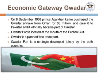 Economic Gateway Gwadar
 On 8 September 1958 prince Aga khan karim purchased the
Gwadar enclave from Oman for $3 million, and gave it to
Pakistan and it officially became part of Pakistan.
 Gwadar Port is located at the mouth of the Persian Gulf.
 Gwadar is aplanned free trade port.
 Gwadar Port is a strategic developed jointly by the both
countries
 