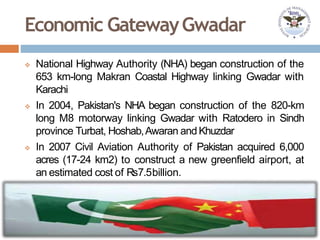 Economic GatewayGwadar
 National Highway Authority (NHA) began construction of the
653 km-long Makran Coastal Highway linking Gwadar with
Karachi
 In 2004, Pakistan's NHA began construction of the 820-km
long M8 motorway linking Gwadar with Ratodero in Sindh
province Turbat, Hoshab,Awaran andKhuzdar
 In 2007 Civil Aviation Authority of Pakistan acquired 6,000
acres (17-24 km2) to construct a new greenfield airport, at
an estimated cost of Rs7.5billion.
 
