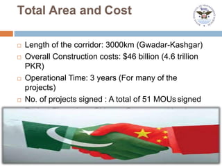 Total Area and Cost
 Length of the corridor: 3000km (Gwadar-Kashgar)
 Overall Construction costs: $46 billion (4.6 trillion
PKR)
 Operational Time: 3 years (For many of the
projects)
 No. of projects signed : A total of 51 MOUs signed
 Project Financiers: Chinese Government banks
 